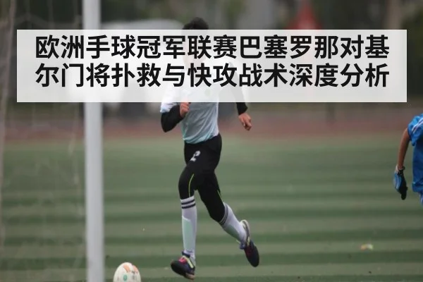 欧洲手球冠军联赛巴塞罗那对基尔门将扑救与快攻战术深度分析