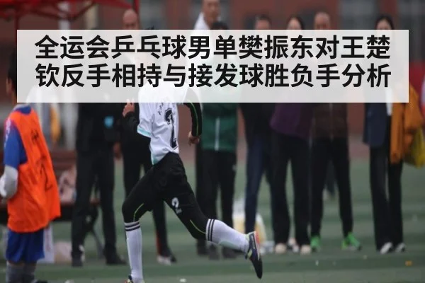 全运会乒乓球男单樊振东对王楚钦反手相持与接发球胜负手分析
